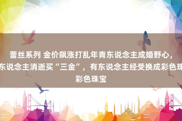 蕾丝系列 金价飙涨打乱年青东说念主成婚野心，有东说念主消逝买“三金”，有东说念主经受换成彩色珠宝