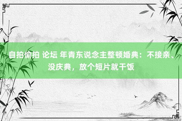 自拍偷拍 论坛 年青东说念主整顿婚典：不接亲、没庆典，放个短片就干饭