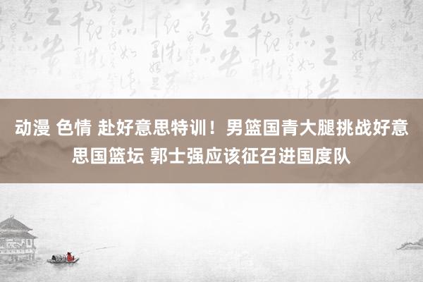 动漫 色情 赴好意思特训！男篮国青大腿挑战好意思国篮坛 郭士强应该征召进国度队