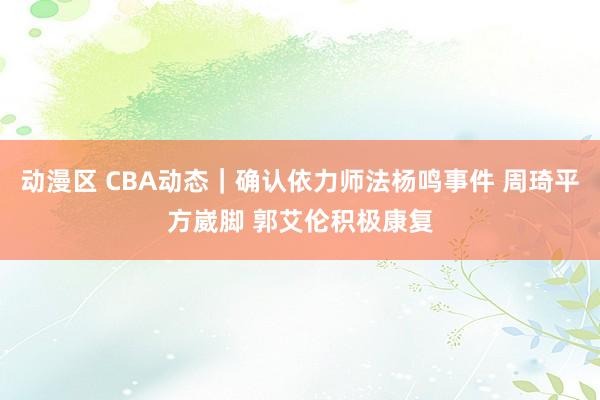 动漫区 CBA动态｜确认依力师法杨鸣事件 周琦平方崴脚 郭艾伦积极康复