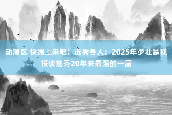 动漫区 快端上来吧！选秀各人：2025年少壮是我报谈选秀20年来最强的一届