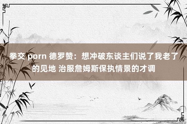 拳交 porn 德罗赞：想冲破东谈主们说了我老了的见地 治服詹姆斯保执情景的才调