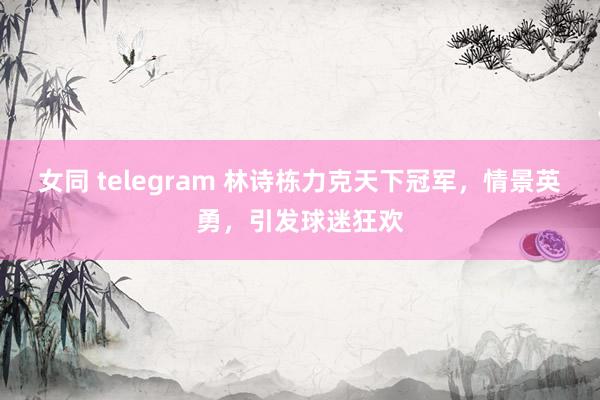 女同 telegram 林诗栋力克天下冠军，情景英勇，引发球迷狂欢