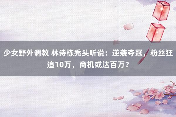 少女野外调教 林诗栋秃头听说：逆袭夺冠，粉丝狂追10万，商机或达百万？