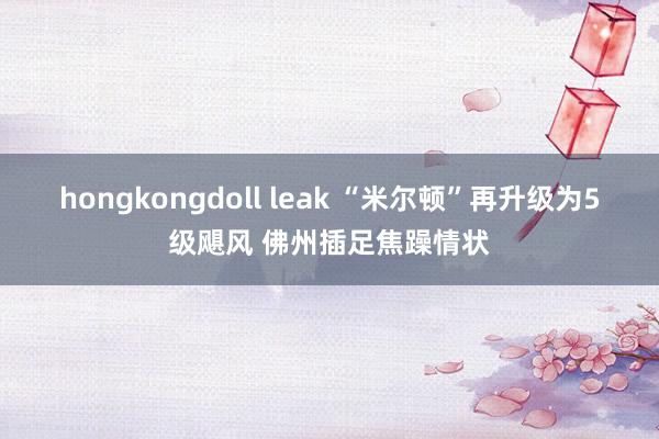 hongkongdoll leak “米尔顿”再升级为5级飓风 佛州插足焦躁情状