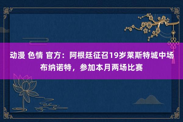 动漫 色情 官方：阿根廷征召19岁莱斯特城中场布纳诺特，参加本月两场比赛