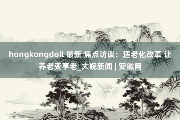 hongkongdoll 最新 焦点访谈：适老化改革 让养老变享老_大皖新闻 | 安徽网