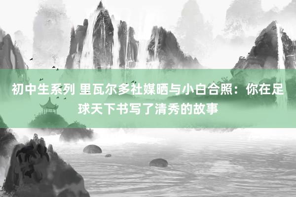 初中生系列 里瓦尔多社媒晒与小白合照：你在足球天下书写了清秀的故事