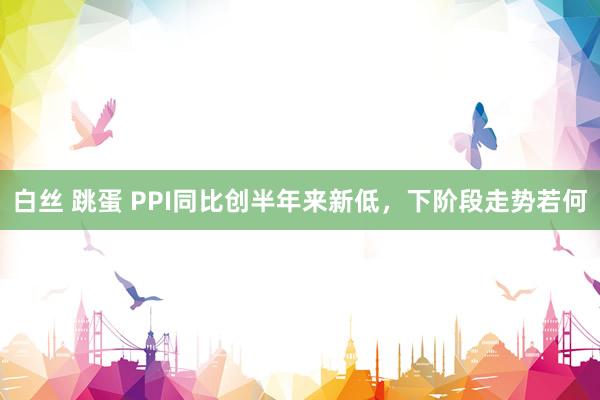 白丝 跳蛋 PPI同比创半年来新低，下阶段走势若何