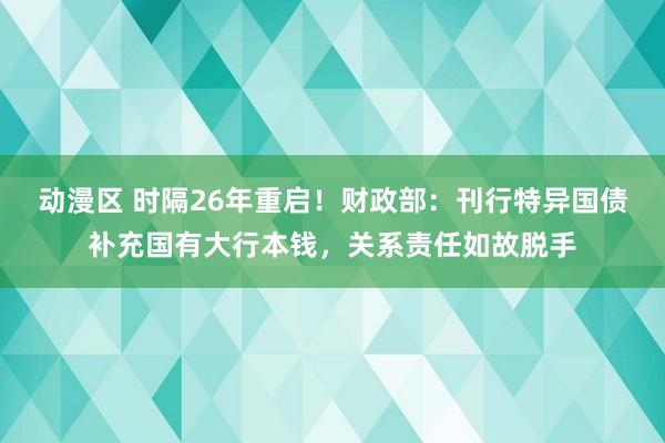 动漫区 时隔26年重启！财政部：刊行特异国债补充国有大行本钱，关系责任如故脱手