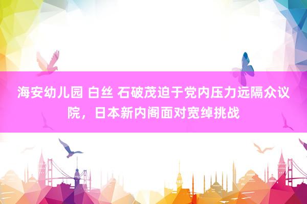 海安幼儿园 白丝 石破茂迫于党内压力远隔众议院，日本新内阁面对宽绰挑战