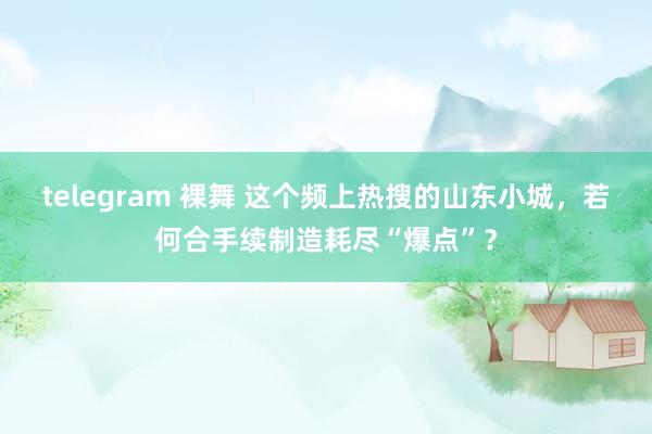 telegram 裸舞 这个频上热搜的山东小城，若何合手续制造耗尽“爆点”？