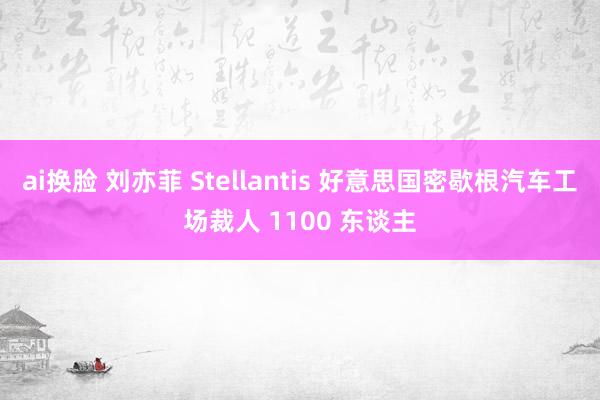 ai换脸 刘亦菲 Stellantis 好意思国密歇根汽车工场裁人 1100 东谈主