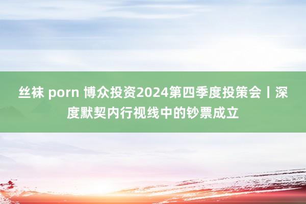 丝袜 porn 博众投资2024第四季度投策会丨深度默契内行视线中的钞票成立