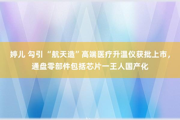 婷儿 勾引 “航天造”高端医疗升温仪获批上市，通盘零部件包括芯片一王人国产化