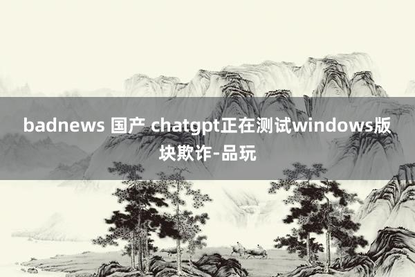 badnews 国产 chatgpt正在测试windows版块欺诈-品玩