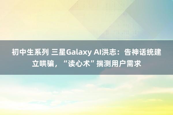 初中生系列 三星Galaxy AI洪志：告神话统建立哄骗，“读心术”揣测用户需求