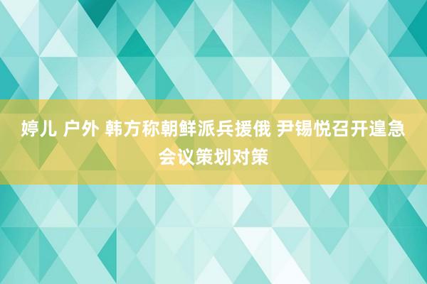 婷儿 户外 韩方称朝鲜派兵援俄 尹锡悦召开遑急会议策划对策