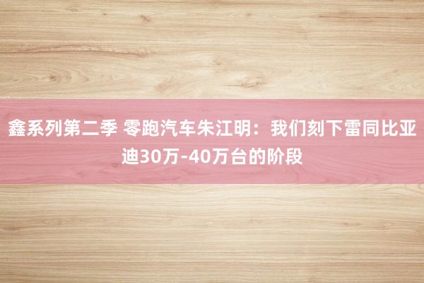 鑫系列第二季 零跑汽车朱江明：我们刻下雷同比亚迪30万-40万台的阶段