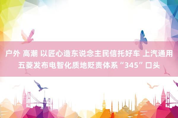 户外 高潮 以匠心造东说念主民信托好车 上汽通用五菱发布电智化质地贬责体系“345”口头