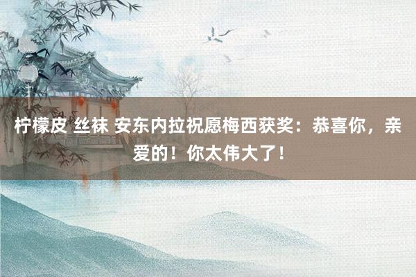 柠檬皮 丝袜 安东内拉祝愿梅西获奖：恭喜你，亲爱的！你太伟大了！