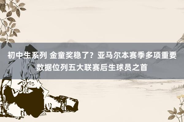 初中生系列 金童奖稳了？亚马尔本赛季多项重要数据位列五大联赛后生球员之首