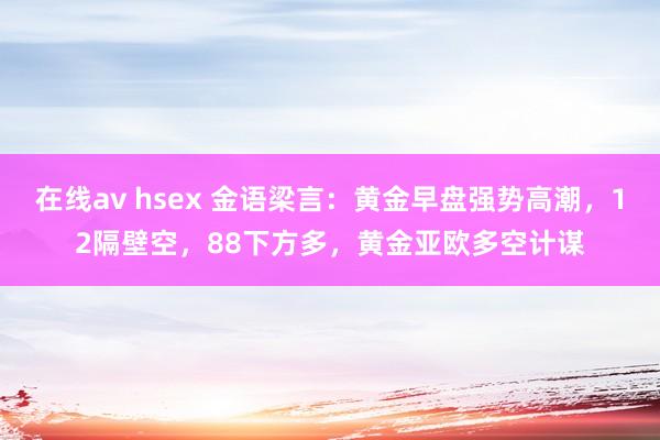 在线av hsex 金语梁言：黄金早盘强势高潮，12隔壁空，88下方多，黄金亚欧多空计谋