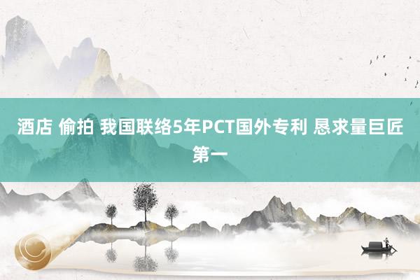 酒店 偷拍 我国联络5年PCT国外专利 恳求量巨匠第一