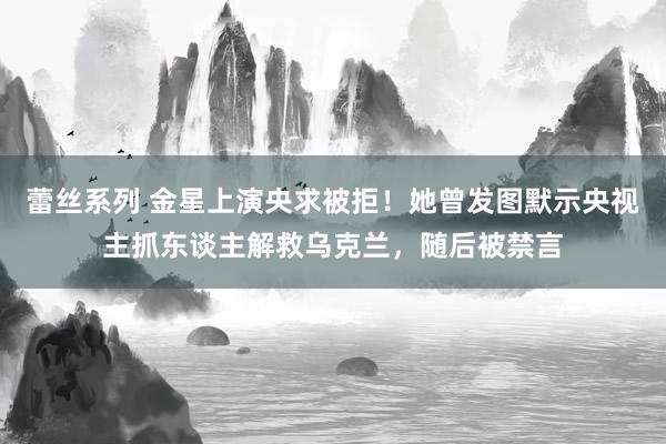 蕾丝系列 金星上演央求被拒！她曾发图默示央视主抓东谈主解救乌克兰，随后被禁言