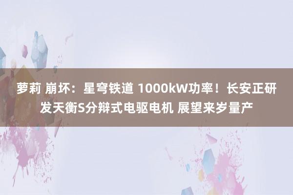 萝莉 崩坏：星穹铁道 1000kW功率！长安正研发天衡S分辩式电驱电机 展望来岁量产