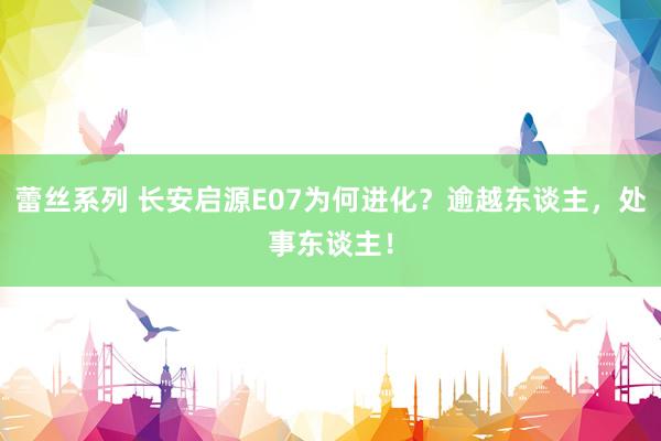 蕾丝系列 长安启源E07为何进化？逾越东谈主，处事东谈主！