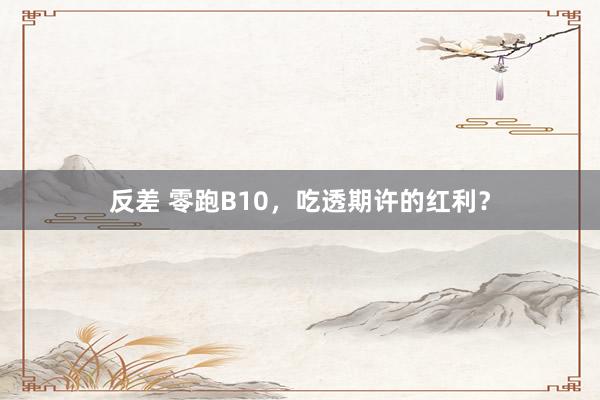 反差 零跑B10，吃透期许的红利？