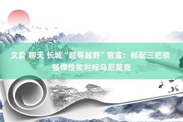 文爱 聊天 长城“超等越野”官宣：标配三把锁 强悍性能对标乌尼莫克