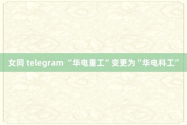 女同 telegram “华电重工”变更为“华电科工”