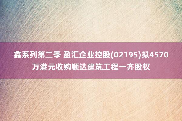 鑫系列第二季 盈汇企业控股(02195)拟4570万港元收购顺达建筑工程一齐股权