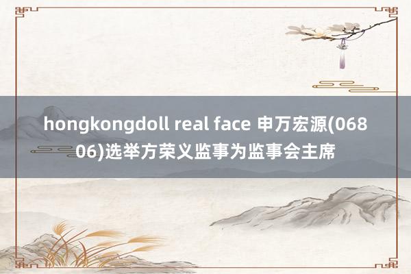 hongkongdoll real face 申万宏源(06806)选举方荣义监事为监事会主席