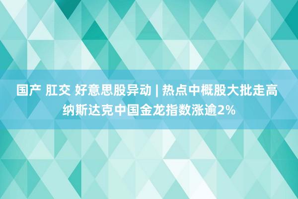 国产 肛交 好意思股异动 | 热点中概股大批走高 纳斯达克中国金龙指数涨逾2%