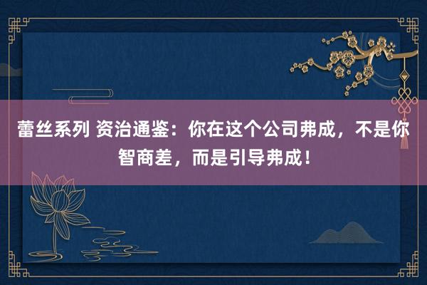 蕾丝系列 资治通鉴：你在这个公司弗成，不是你智商差，而是引导弗成！