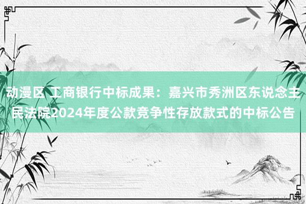 动漫区 工商银行中标成果：嘉兴市秀洲区东说念主民法院2024年度公款竞争性存放款式的中标公告