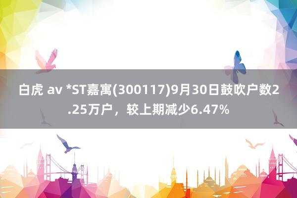 白虎 av *ST嘉寓(300117)9月30日鼓吹户数2.25万户，较上期减少6.47%