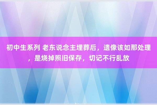 初中生系列 老东说念主埋葬后，遗像该如那处理，是烧掉照旧保存，切记不行乱放