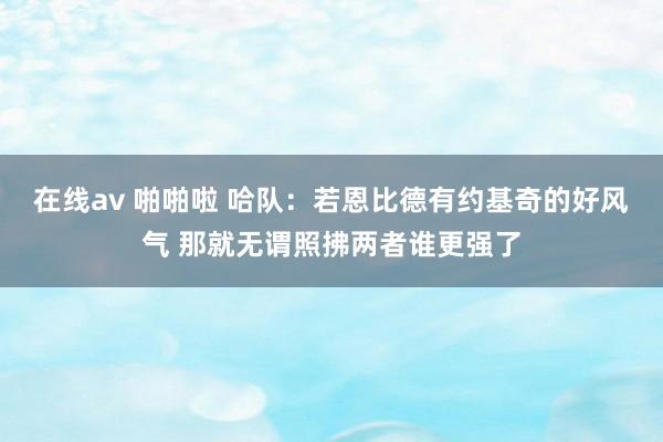 在线av 啪啪啦 哈队：若恩比德有约基奇的好风气 那就无谓照拂两者谁更强了