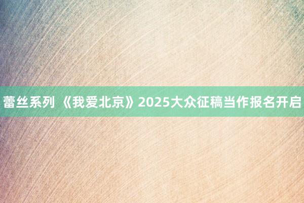 蕾丝系列 《我爱北京》2025大众征稿当作报名开启