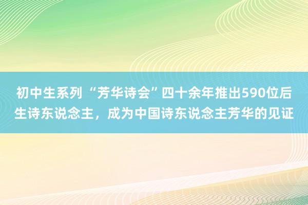 初中生系列 “芳华诗会”四十余年推出590位后生诗东说念主，成为中国诗东说念主芳华的见证