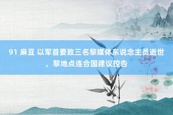 91 麻豆 以军首要致三名黎媒体东说念主员逝世，黎地点连合国建议控告