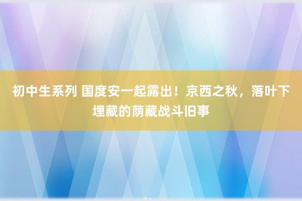 初中生系列 国度安一起露出！京西之秋，落叶下埋藏的荫藏战斗旧事