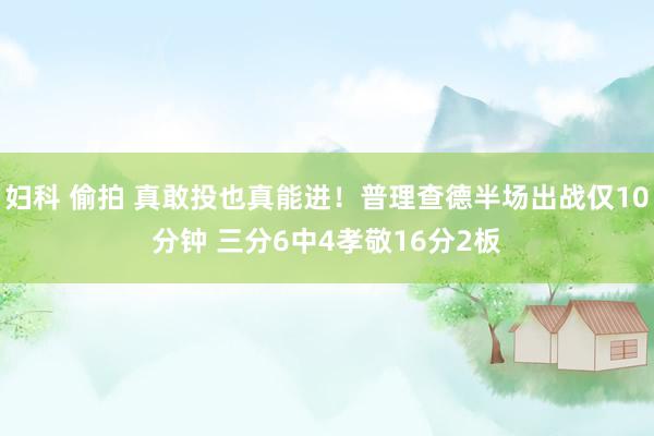 妇科 偷拍 真敢投也真能进！普理查德半场出战仅10分钟 三分6中4孝敬16分2板