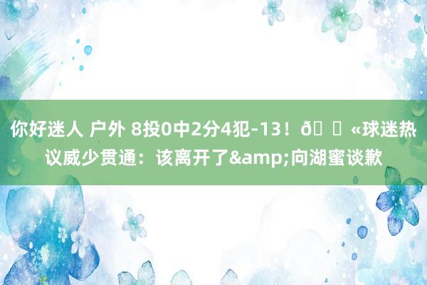 你好迷人 户外 8投0中2分4犯-13！💫球迷热议威少贯通：该离开了&向湖蜜谈歉