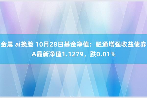 金晨 ai换脸 10月28日基金净值：融通增强收益债券A最新净值1.1279，跌0.01%