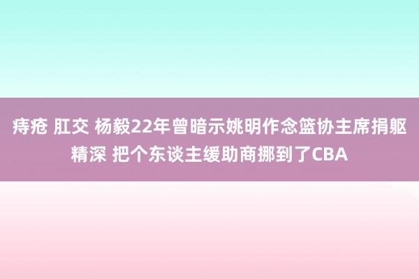 痔疮 肛交 杨毅22年曾暗示姚明作念篮协主席捐躯精深 把个东谈主缓助商挪到了CBA